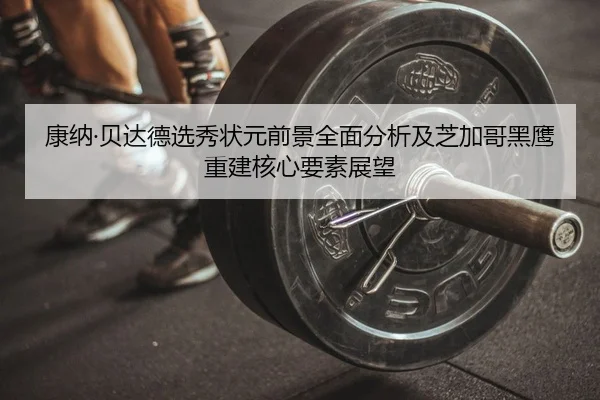 康纳·贝达德选秀状元前景全面分析及芝加哥黑鹰重建核心要素展望